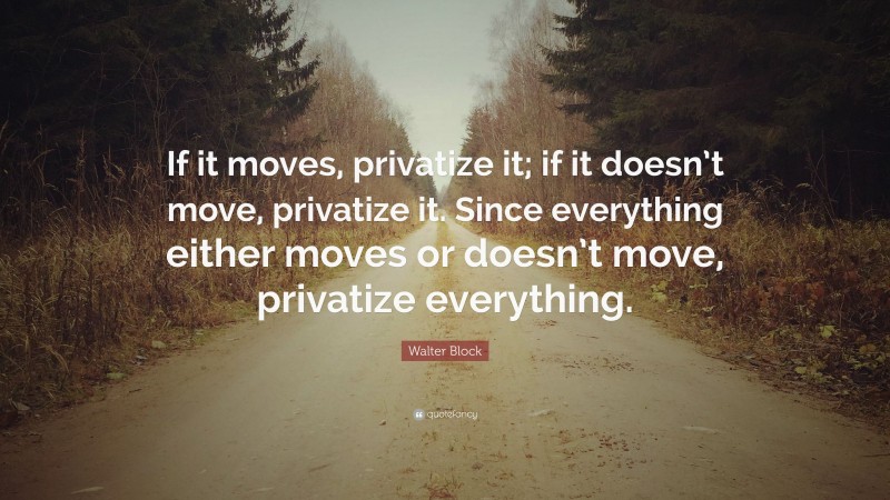 Walter Block Quote: “If it moves, privatize it; if it doesn’t move, privatize it. Since everything either moves or doesn’t move, privatize everything.”