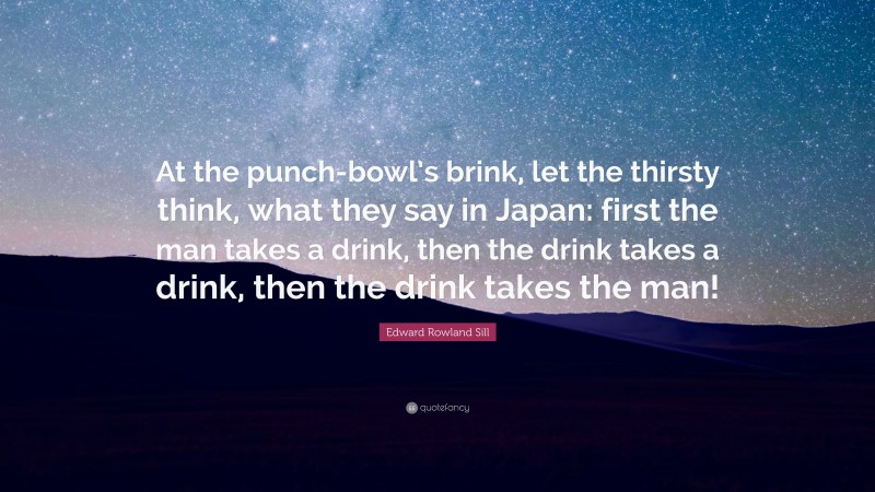 Edward Rowland Sill Quote: “At the punch-bowl’s brink, let the thirsty think, what they say in Japan: first the man takes a drink, then the drink takes a drink, then the drink takes the man!”