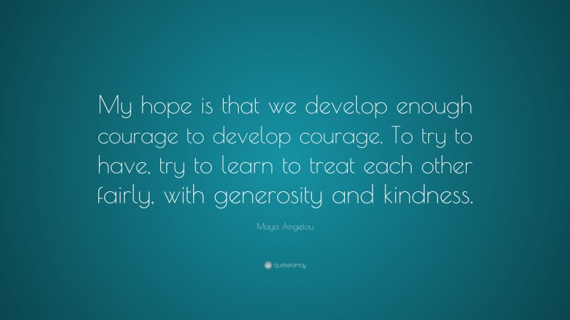 Maya Angelou Quote: “My hope is that we develop enough courage to develop courage. To try to have, try to learn to treat each other fairly, with generosity and kindness.”