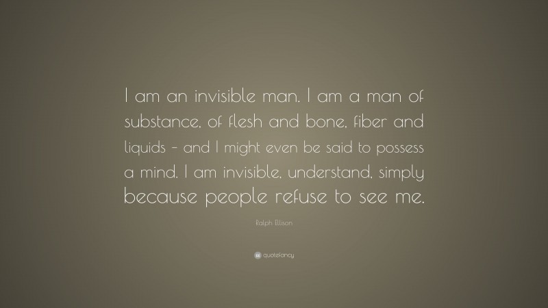 Ralph Ellison Quote: “I am an invisible man. I am a man of substance, of flesh and bone, fiber and liquids – and I might even be said to possess a mind. I am invisible, understand, simply because people refuse to see me.”
