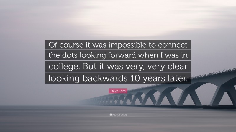 Steve Jobs Quote: “Of course it was impossible to connect the dots looking forward when I was in college. But it was very, very clear looking backwards 10 years later.”