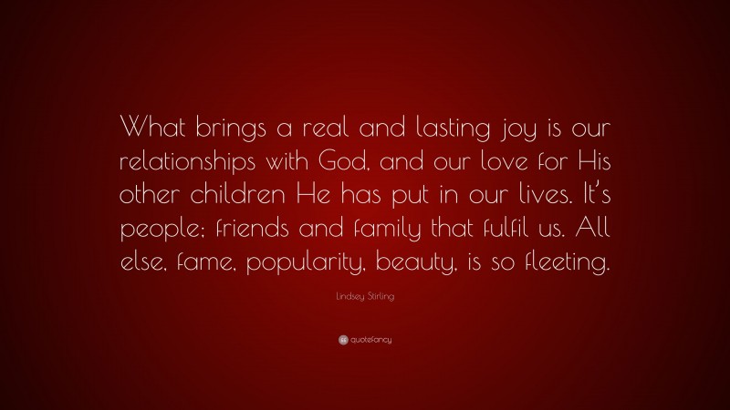Lindsey Stirling Quote: “What brings a real and lasting joy is our relationships with God, and our love for His other children He has put in our lives. It’s people; friends and family that fulfil us. All else, fame, popularity, beauty, is so fleeting.”