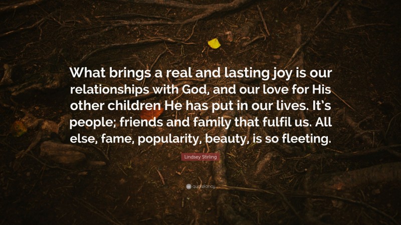 Lindsey Stirling Quote: “What brings a real and lasting joy is our relationships with God, and our love for His other children He has put in our lives. It’s people; friends and family that fulfil us. All else, fame, popularity, beauty, is so fleeting.”