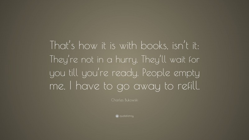 Charles Bukowski Quote: “That’s how it is with books, isn’t it: They’re not in a hurry. They’ll wait for you till you’re ready. People empty me. I have to go away to refill.”