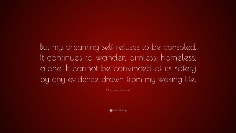 Margaret Atwood Quote: “But my dreaming self refuses to be consoled. It continues to wander, aimless, homeless, alone. It cannot be convinced of its safety by any evidence drawn from my waking life.”