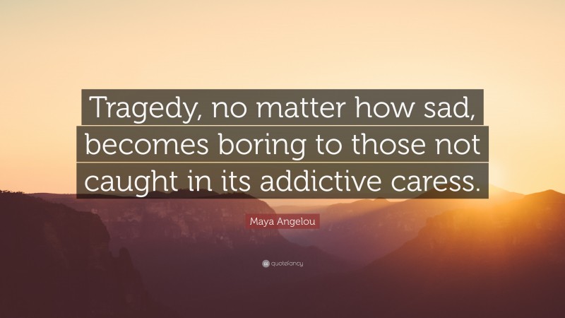 Maya Angelou Quote: “Tragedy, no matter how sad, becomes boring to those not caught in its addictive caress.”
