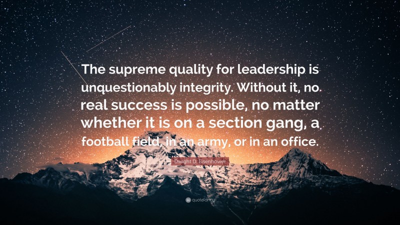 Dwight D. Eisenhower Quote: “The supreme quality for leadership is unquestionably integrity. Without it, no real success is possible, no matter whether it is on a section gang, a football field, in an army, or in an office.”