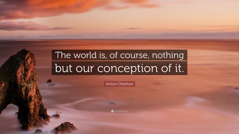 Anton Chekhov Quote: “The world is, of course, nothing but our conception of it.”