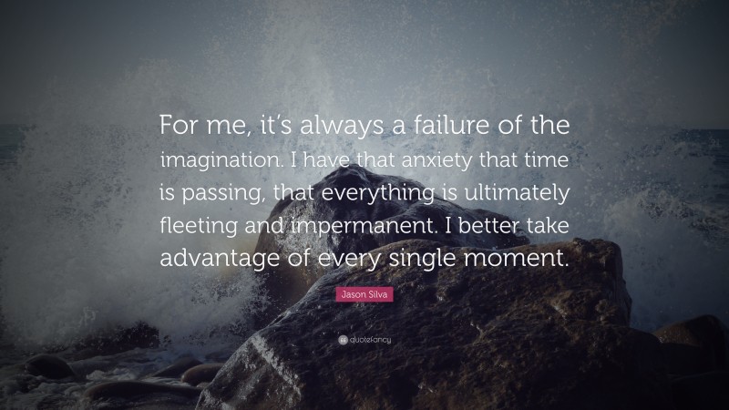 Jason Silva Quote: “For me, it’s always a failure of the imagination. I have that anxiety that time is passing, that everything is ultimately fleeting and impermanent. I better take advantage of every single moment.”