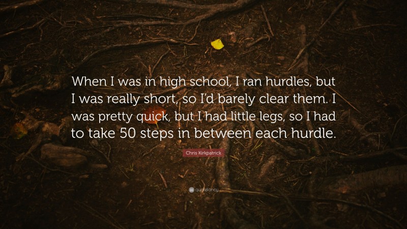 Chris Kirkpatrick Quote: “When I was in high school, I ran hurdles, but I was really short, so I’d barely clear them. I was pretty quick, but I had little legs, so I had to take 50 steps in between each hurdle.”