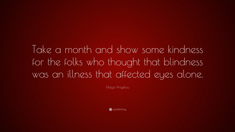 Maya Angelou Quote: “Take a month and show some kindness for the folks who thought that blindness was an illness that affected eyes alone.”
