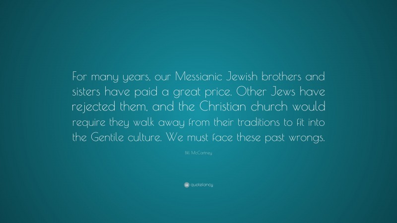 Bill McCartney Quote: “For many years, our Messianic Jewish brothers and sisters have paid a great price. Other Jews have rejected them, and the Christian church would require they walk away from their traditions to fit into the Gentile culture. We must face these past wrongs.”