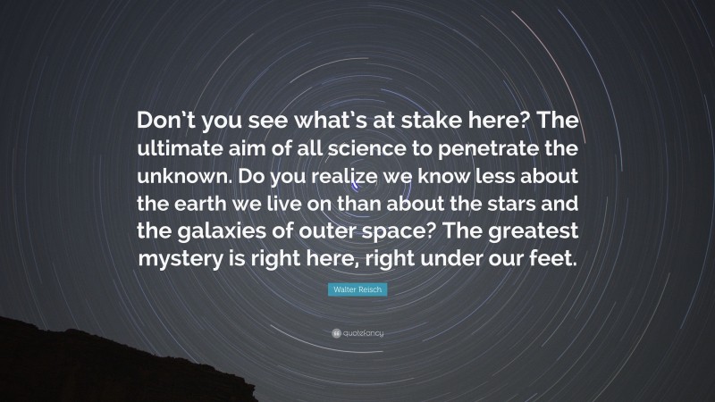 Walter Reisch Quote: “Don’t you see what’s at stake here? The ultimate aim of all science to penetrate the unknown. Do you realize we know less about the earth we live on than about the stars and the galaxies of outer space? The greatest mystery is right here, right under our feet.”