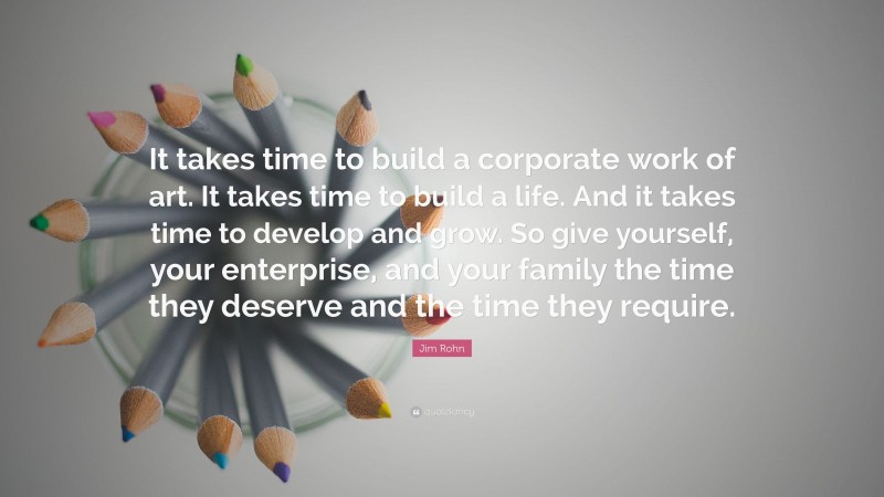 Jim Rohn Quote: “It takes time to build a corporate work of art. It takes time to build a life. And it takes time to develop and grow. So give yourself, your enterprise, and your family the time they deserve and the time they require.”