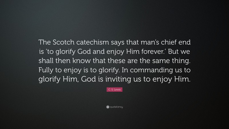 C. S. Lewis Quote: “The Scotch catechism says that man’s chief end is ‘to glorify God and enjoy Him forever.’ But we shall then know that these are the same thing. Fully to enjoy is to glorify. In commanding us to glorify Him, God is inviting us to enjoy Him.”