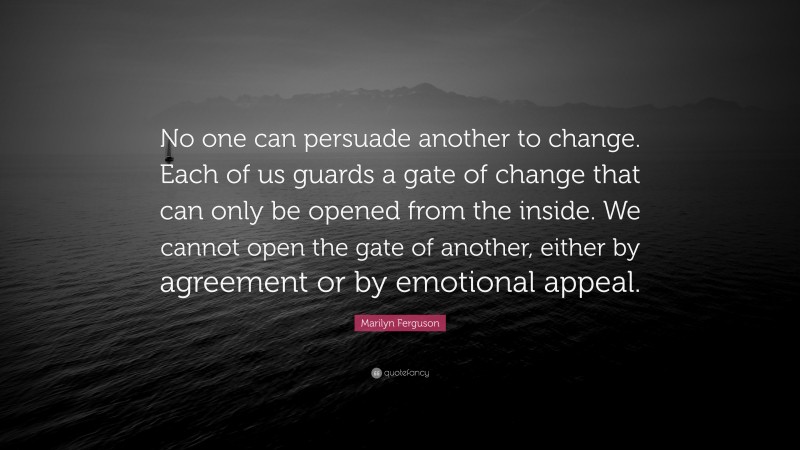 Marilyn Ferguson Quote: “No one can persuade another to change. Each of us guards a gate of change that can only be opened from the inside. We cannot open the gate of another, either by agreement or by emotional appeal.”