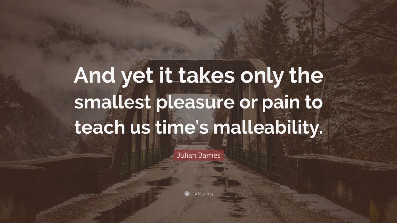 Julian Barnes Quote: “And yet it takes only the smallest pleasure or pain to teach us time’s malleability.”