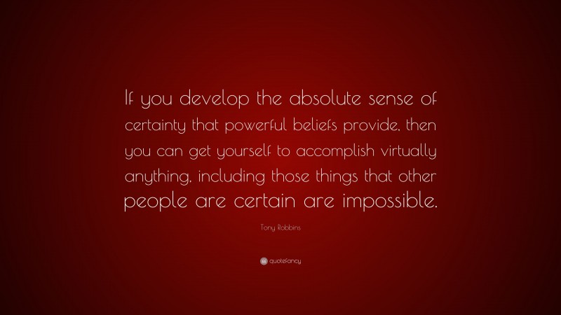 Tony Robbins Quote: “If you develop the absolute sense of certainty that powerful beliefs provide, then you can get yourself to accomplish virtually anything, including those things that other people are certain are impossible.”