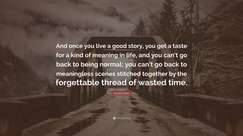 Donald Miller Quote: “And once you live a good story, you get a taste for a kind of meaning in life, and you can’t go back to being normal; you can’t go back to meaningless scenes stitched together by the forgettable thread of wasted time.”