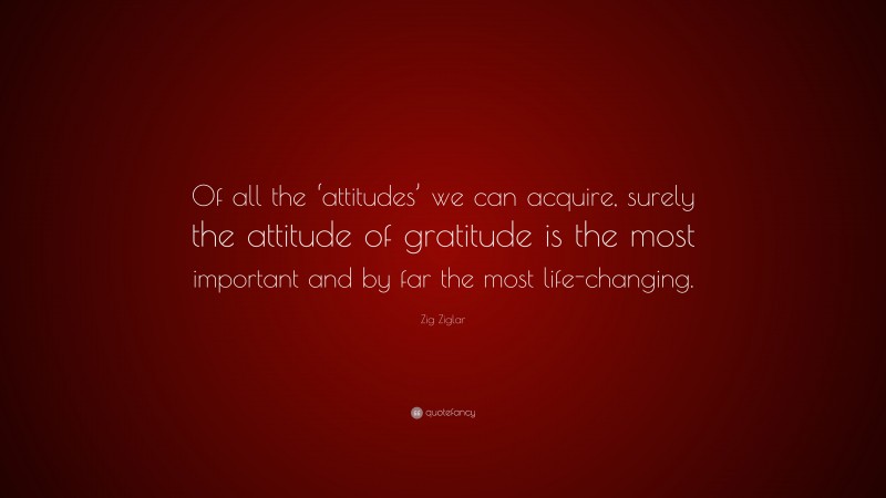 Zig Ziglar Quote: “Of all the ‘attitudes’ we can acquire, surely the attitude of gratitude is the most important and by far the most life-changing.”
