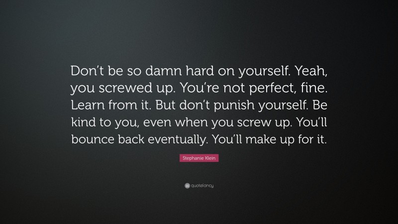 Stephanie Klein Quote: “Don’t be so damn hard on yourself. Yeah, you screwed up. You’re not perfect, fine. Learn from it. But don’t punish yourself. Be kind to you, even when you screw up. You’ll bounce back eventually. You’ll make up for it.”
