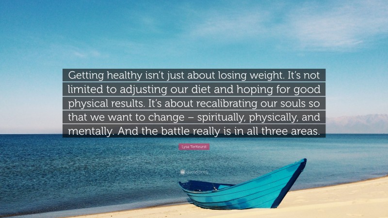 Lysa TerKeurst Quote: “Getting healthy isn’t just about losing weight. It’s not limited to adjusting our diet and hoping for good physical results. It’s about recalibrating our souls so that we want to change – spiritually, physically, and mentally. And the battle really is in all three areas.”
