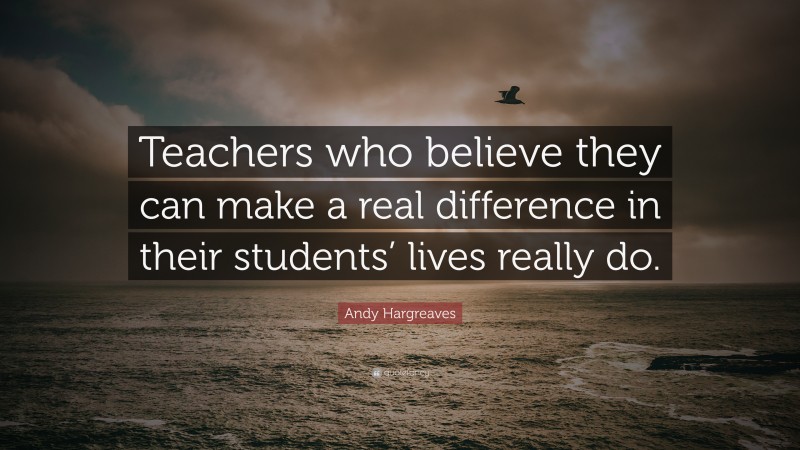 Andy Hargreaves Quote: “Teachers who believe they can make a real ...