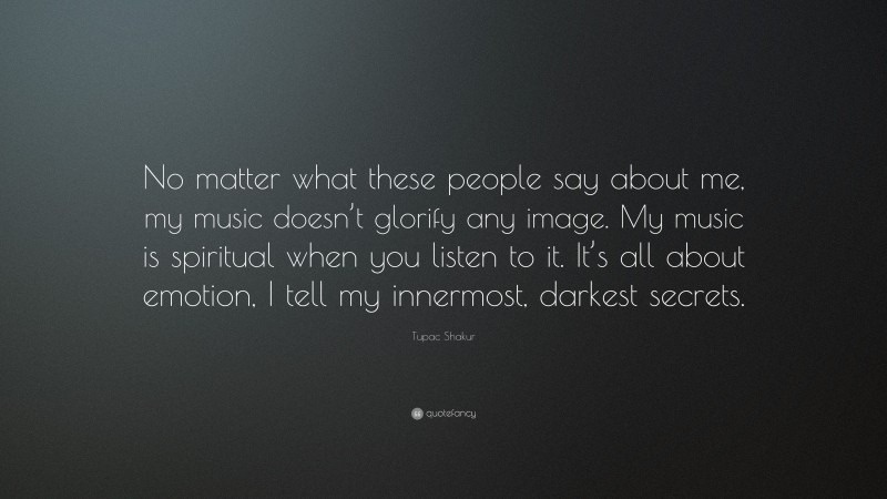 Tupac Shakur Quote: “No matter what these people say about me, my music doesn’t glorify any image. My music is spiritual when you listen to it. It’s all about emotion, I tell my innermost, darkest secrets.”