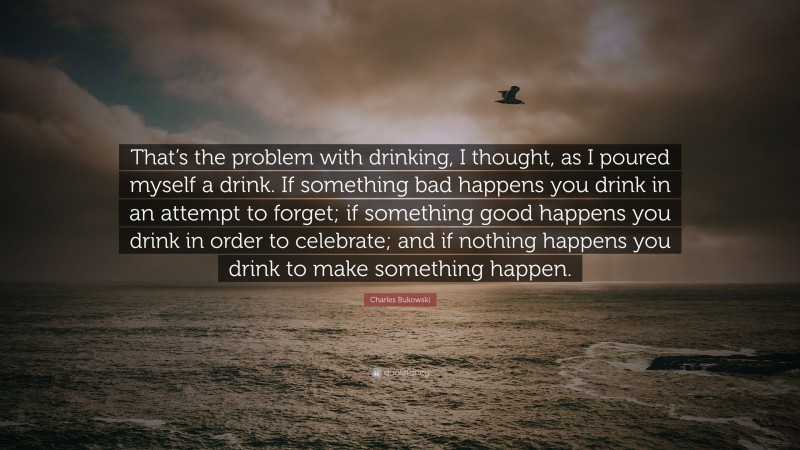 Charles Bukowski Quote: “That’s the problem with drinking, I thought, as I poured myself a drink. If something bad happens you drink in an attempt to forget; if something good happens you drink in order to celebrate; and if nothing happens you drink to make something happen.”