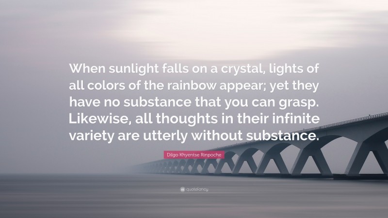 Dilgo Khyentse Rinpoche Quote: “When sunlight falls on a crystal, lights of all colors of the rainbow appear; yet they have no substance that you can grasp. Likewise, all thoughts in their infinite variety are utterly without substance.”