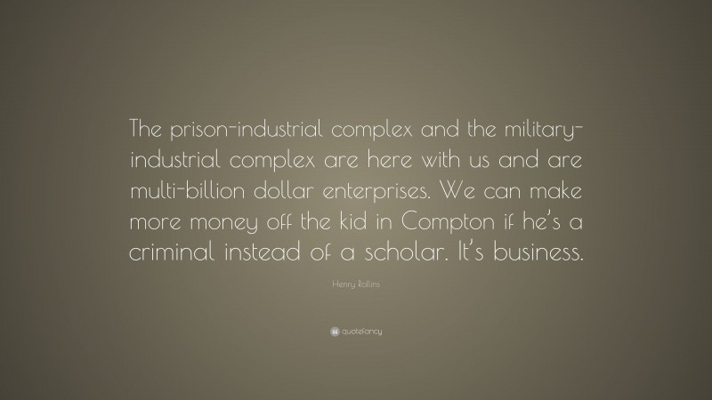 Henry Rollins Quote: “The prison-industrial complex and the military-industrial complex are here with us and are multi-billion dollar enterprises. We can make more money off the kid in Compton if he’s a criminal instead of a scholar. It’s business.”