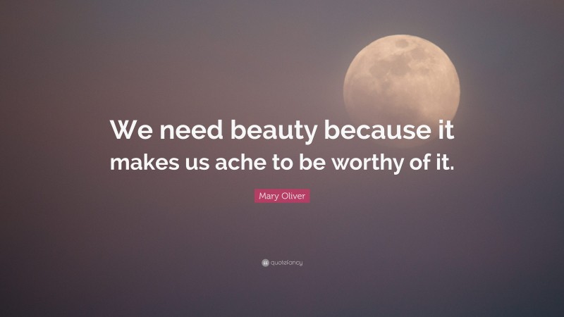 Mary Oliver Quote: “We need beauty because it makes us ache to be worthy of it.”