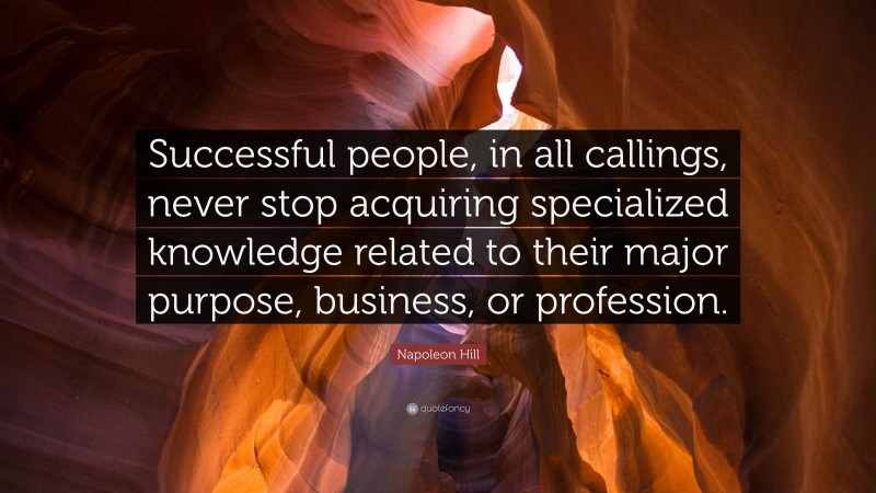 Napoleon Hill Quote: “Successful people, in all callings, never stop acquiring specialized knowledge related to their major purpose, business, or profession.”