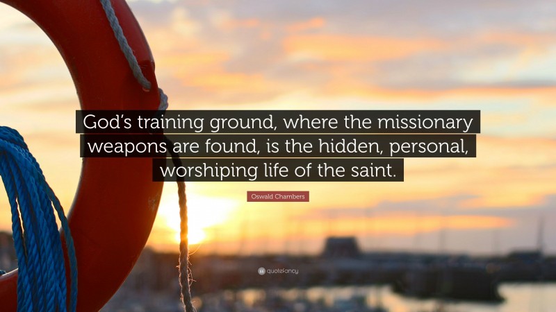 Oswald Chambers Quote: “God’s training ground, where the missionary weapons are found, is the hidden, personal, worshiping life of the saint.”