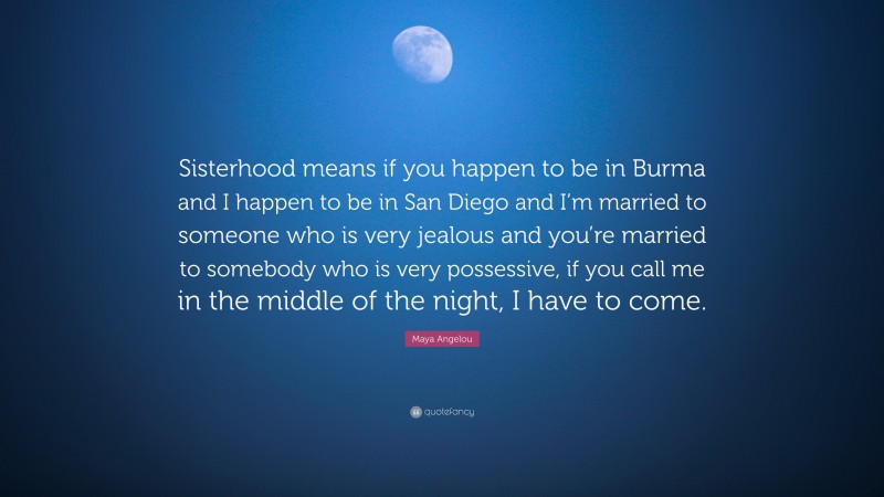 Maya Angelou Quote: “Sisterhood means if you happen to be in Burma and I happen to be in San Diego and I’m married to someone who is very jealous and you’re married to somebody who is very possessive, if you call me in the middle of the night, I have to come.”