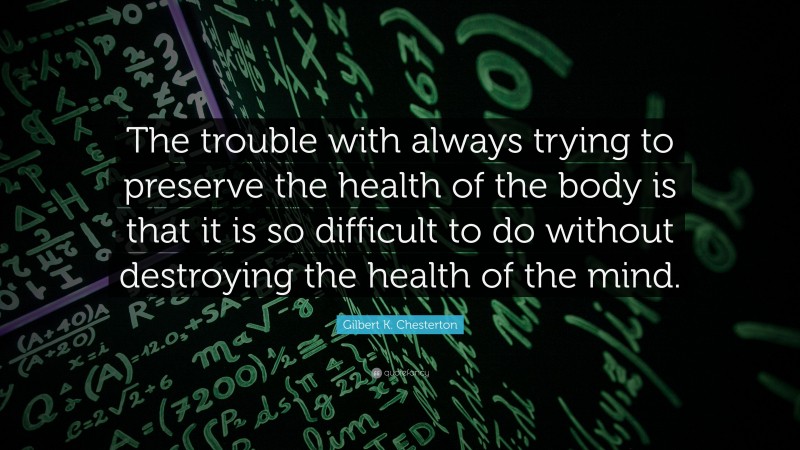 Gilbert K. Chesterton Quote: “The trouble with always trying to preserve the health of the body is that it is so difficult to do without destroying the health of the mind.”