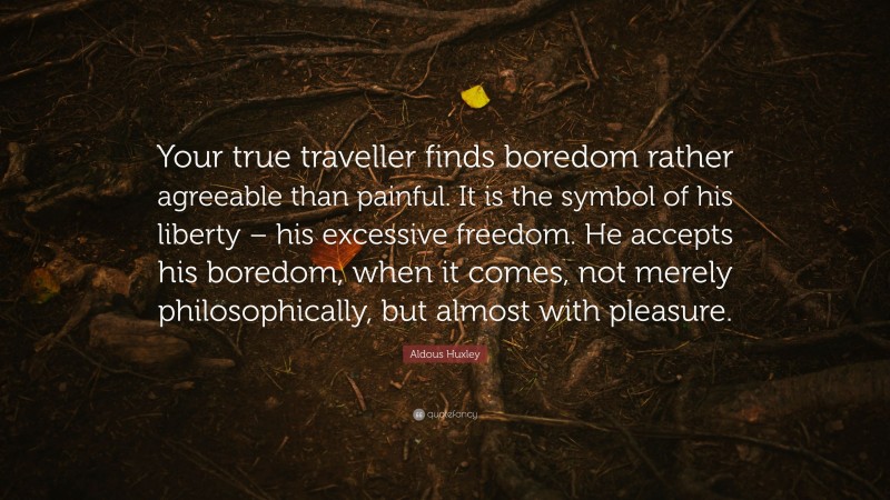 Aldous Huxley Quote: “Your true traveller finds boredom rather agreeable than painful. It is the symbol of his liberty – his excessive freedom. He accepts his boredom, when it comes, not merely philosophically, but almost with pleasure.”