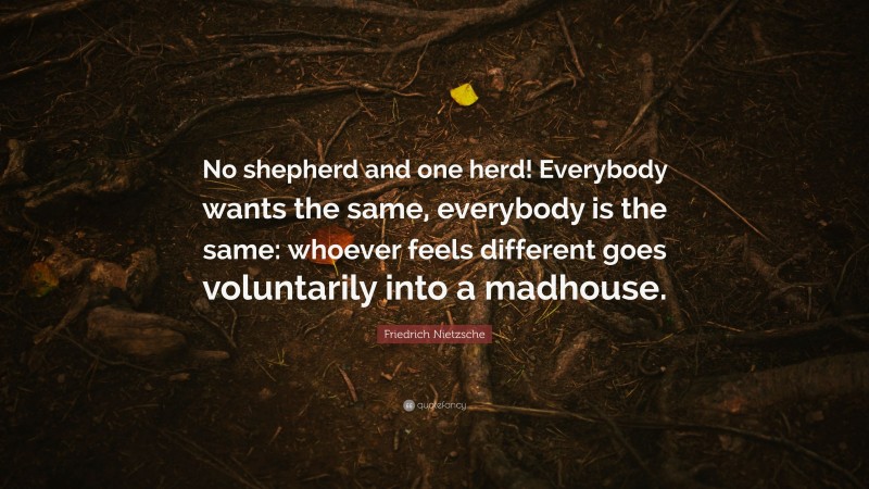 Friedrich Nietzsche Quote: “No shepherd and one herd! Everybody wants the same, everybody is the same: whoever feels different goes voluntarily into a madhouse.”