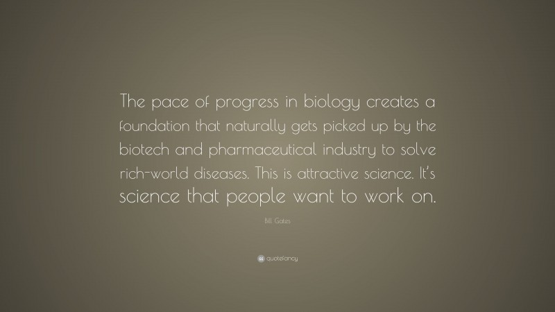 Bill Gates Quote: “The pace of progress in biology creates a foundation that naturally gets picked up by the biotech and pharmaceutical industry to solve rich-world diseases. This is attractive science. It’s science that people want to work on.”