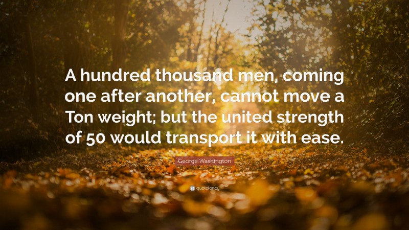 George Washington Quote: “A hundred thousand men, coming one after another, cannot move a Ton weight; but the united strength of 50 would transport it with ease.”