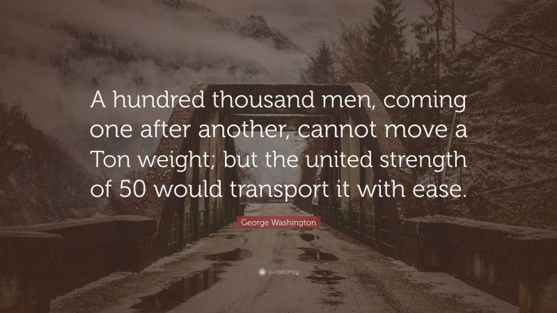 George Washington Quote: “A hundred thousand men, coming one after another, cannot move a Ton weight; but the united strength of 50 would transport it with ease.”