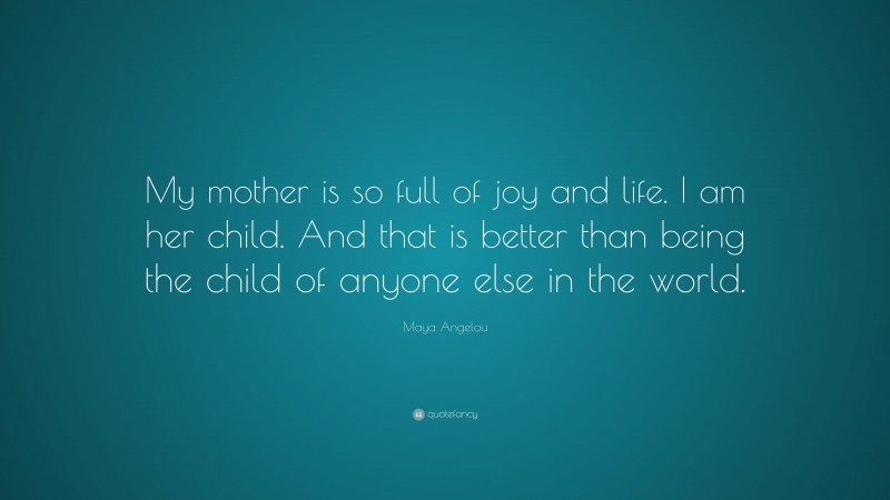 Maya Angelou Quote: “My mother is so full of joy and life. I am her child. And that is better than being the child of anyone else in the world.”