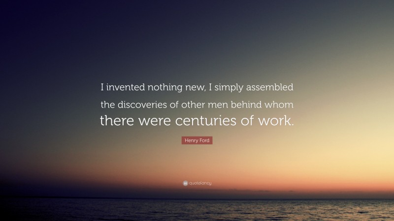 Henry Ford Quote: “I invented nothing new, I simply assembled the discoveries of other men behind whom there were centuries of work.”