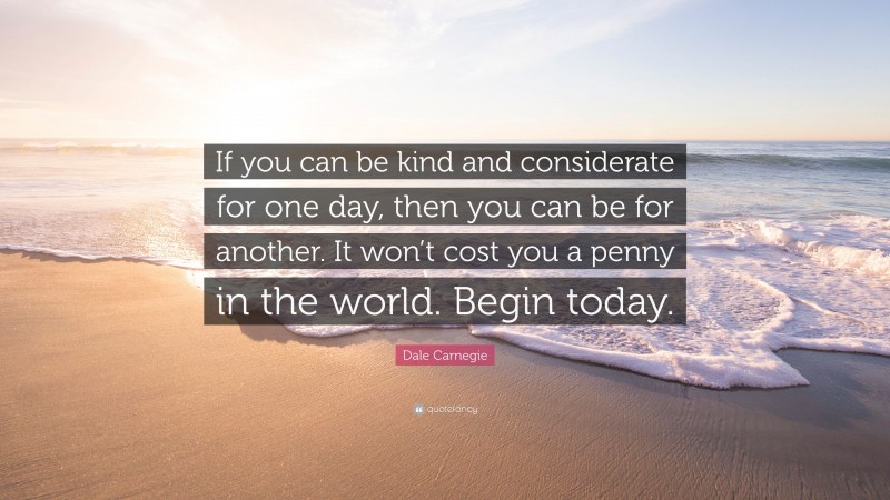 Dale Carnegie Quote: “If you can be kind and considerate for one day, then you can be for another. It won’t cost you a penny in the world. Begin today.”