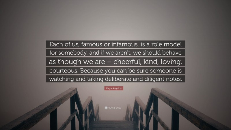 Maya Angelou Quote: “Each of us, famous or infamous, is a role model for somebody, and if we aren’t, we should behave as though we are – cheerful, kind, loving, courteous. Because you can be sure someone is watching and taking deliberate and diligent notes.”
