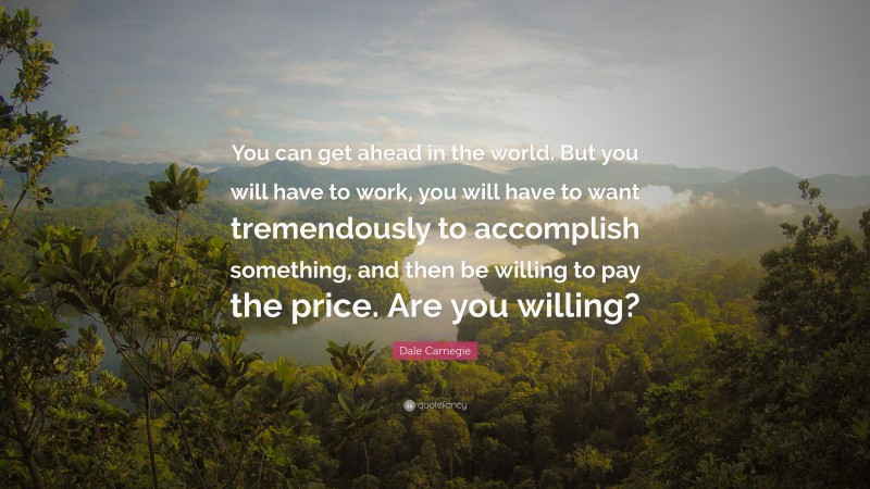 Dale Carnegie Quote: “You can get ahead in the world. But you will have to work, you will have to want tremendously to accomplish something, and then be willing to pay the price. Are you willing?”