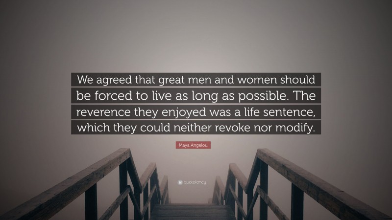 Maya Angelou Quote: “We agreed that great men and women should be forced to live as long as possible. The reverence they enjoyed was a life sentence, which they could neither revoke nor modify.”