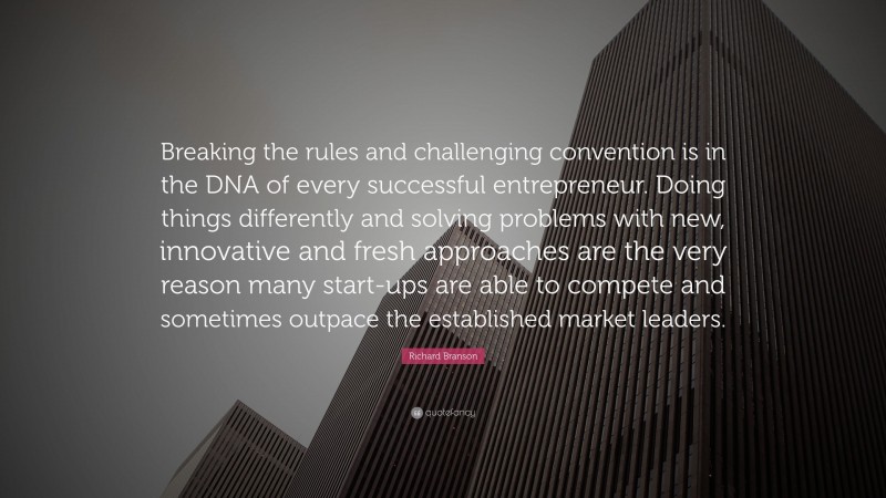 Richard Branson Quote: “Breaking the rules and challenging convention is in the DNA of every successful entrepreneur. Doing things differently and solving problems with new, innovative and fresh approaches are the very reason many start-ups are able to compete and sometimes outpace the established market leaders.”