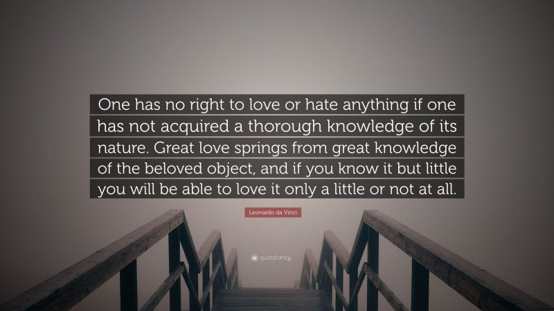 Leonardo da Vinci Quote: “One has no right to love or hate anything if one has not acquired a thorough knowledge of its nature. Great love springs from great knowledge of the beloved object, and if you know it but little you will be able to love it only a little or not at all.”