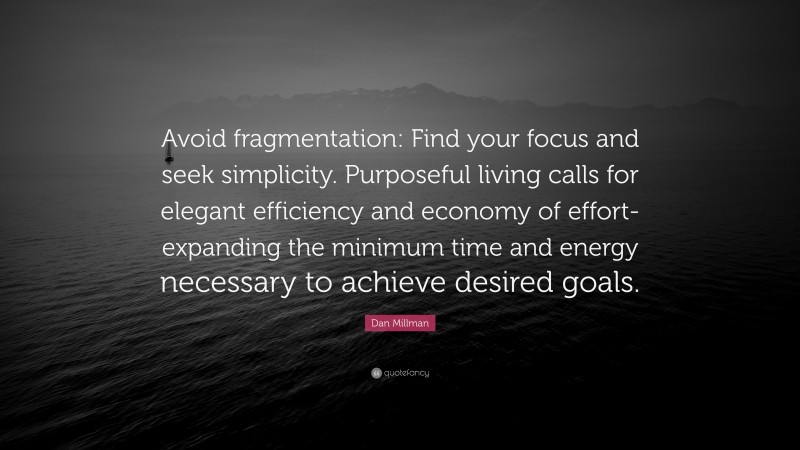 Dan Millman Quote: “Avoid fragmentation: Find your focus and seek simplicity. Purposeful living calls for elegant efficiency and economy of effort-expanding the minimum time and energy necessary to achieve desired goals.”